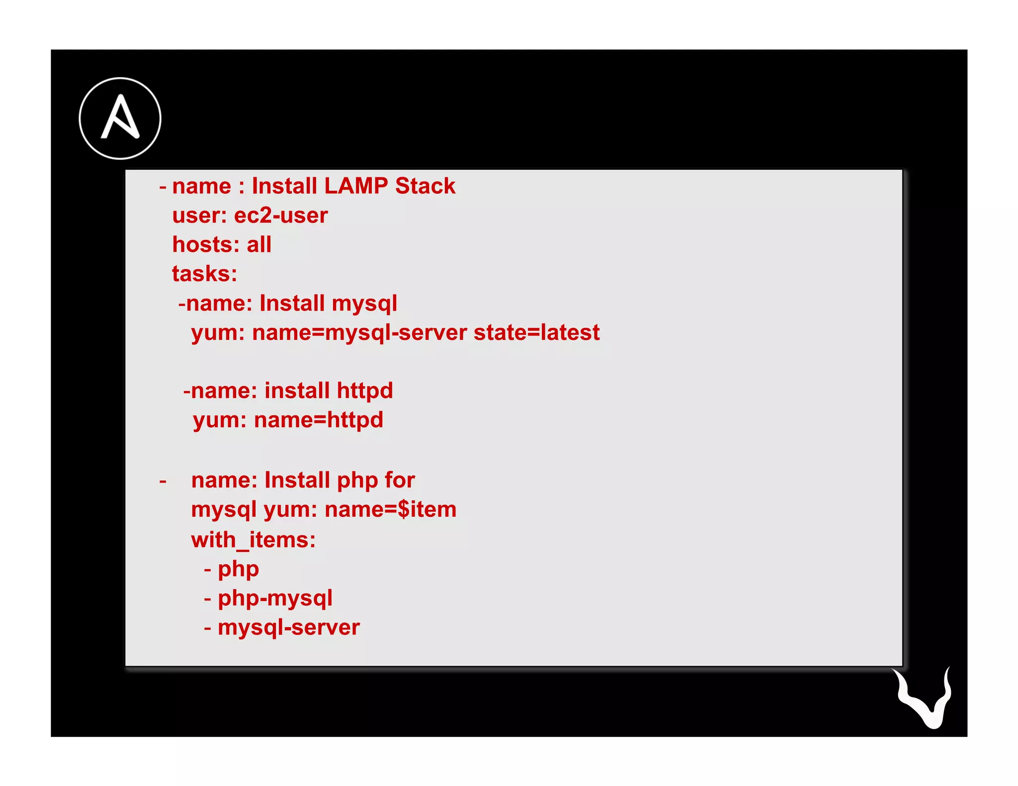 - name : Install LAMP Stack
user: ec2-user
hosts: all
tasks:
- name: Install mysql
yum: name=mysql-server state=latest
- name: install httpd
yum: name=httpd
-  name: Install php for
mysql yum: name=$item
with_items:
- php
- php-mysql
- mysql-server
 