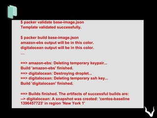 $ packer validate base-image.json
Template validated successfully.
$ packer build base-image.json
amazon-ebs output will be in this color.
digitalocean output will be in this color.
…
==> amazon-ebs: Deleting temporary keypair...
Build 'amazon-ebs' finished.
==> digitalocean: Destroying droplet...
==> digitalocean: Deleting temporary ssh key...
Build 'digitalocean' finished.
==> Builds finished. The artifacts of successful builds are:
--> digitalocean: A snapshot was created: 'centos-baseline
1396457723' in region 'New York 1'
 