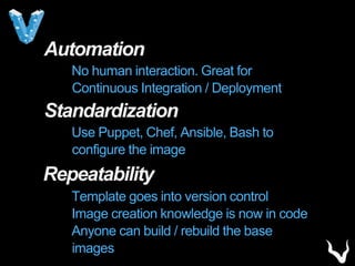 Automation
No human interaction. Great for
Continuous Integration / Deployment
Standardization
Use Puppet, Chef, Ansible, Bash to
configure the image
Repeatability
Template goes into version control
Image creation knowledge is now in code
Anyone can build / rebuild the base
images
 