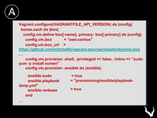 Vagrant.configure(VAGRANTFILE_API_VERSION) do |config|
boxes.each do |box|
config.vm.define box[:name], primary: box[:primary] do |config|
config.vm.box = "aws-centos"
config.vm.box_url =
https://github.com/mitchellh/vagrant-aws/raw/master/dummy.box
…
config.vm.provision :shell, :privileged => false, :inline => "sudo
yum -y install screen"
config.vm.provision :ansible do |ansible|
ansible.sudo
ansible.playbook
lamp.yml"
ansible.verbose
end
…
= true
= "provisioning/ansible/playbook-
= true
 
