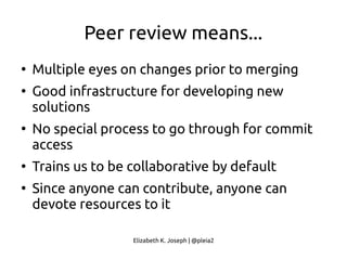 Elizabeth K. Joseph | @pleia2
Peer review means...
●
Multiple eyes on changes prior to merging
●
Good infrastructure for developing new
solutions
●
No special process to go through for commit
access
●
Trains us to be collaborative by default
●
Since anyone can contribute, anyone can
devote resources to it
 