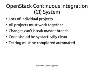 Elizabeth K. Joseph | @pleia2
OpenStack Continuous Integration
(CI) System
●
Lots of individual projects
●
All projects must work together
●
Changes can't break master branch
●
Code should be syntactically clean
●
Testing must be completed automated
 