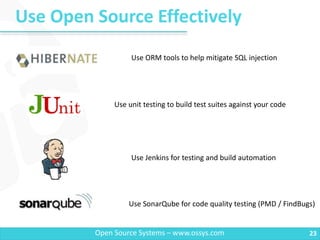 Use Open Source Effectively
23Open Source Systems – www.ossys.com
Use ORM tools to help mitigate SQL injection
Use unit testing to build test suites against your code
Use Jenkins for testing and build automation
Use SonarQube for code quality testing (PMD / FindBugs)
 
