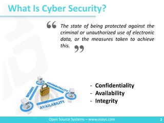 What Is Cyber Security?
2Open Source Systems – www.ossys.com
The state of being protected against the
criminal or unauthorized use of electronic
data, or the measures taken to achieve
this.
- Confidentiality
- Availability
- Integrity
 