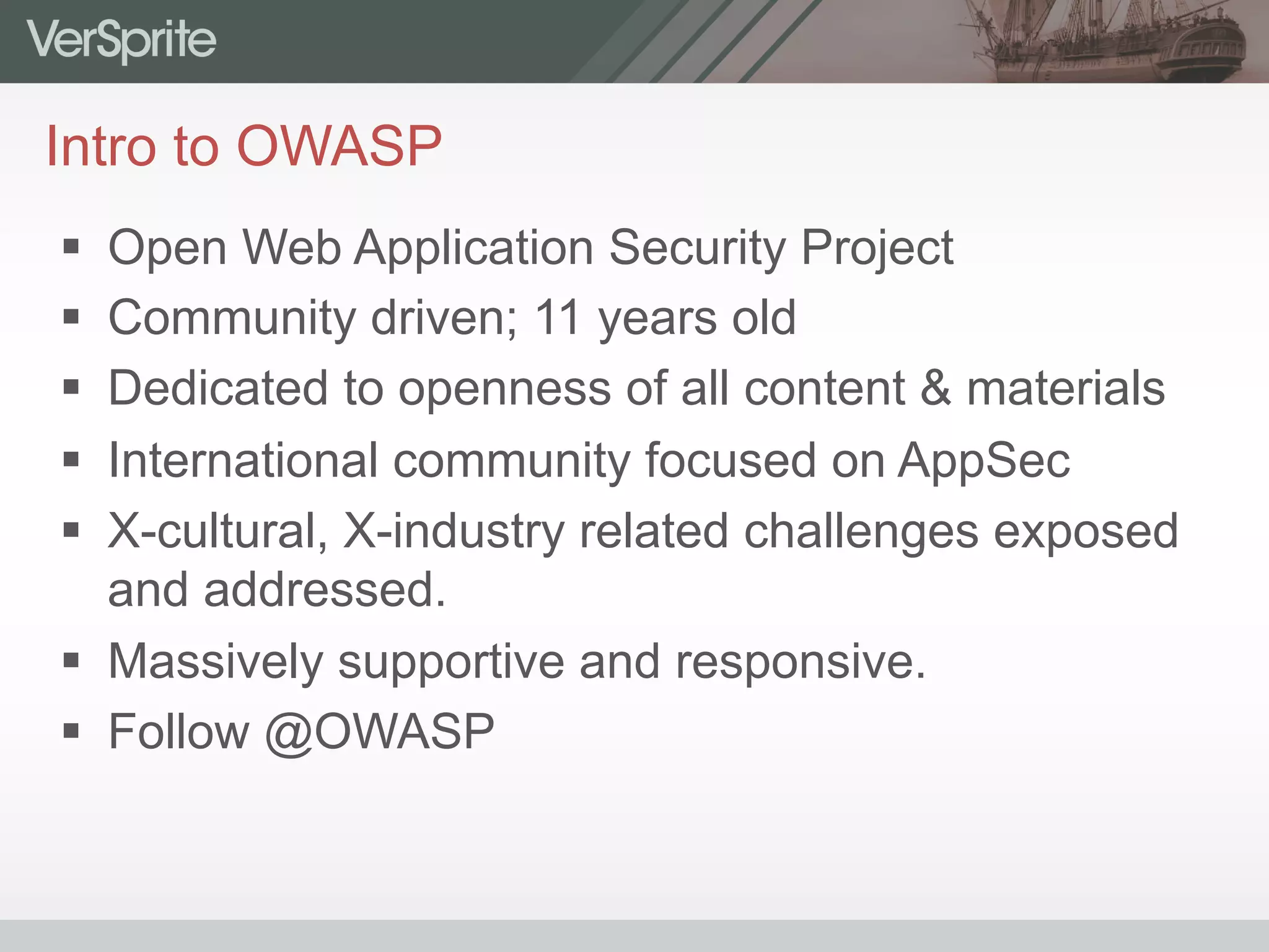 Intro to OWASP
§  Open Web Application Security Project
§  Community driven; 11 years old
§  Dedicated to openness of all content & materials
§  International community focused on AppSec
§  X-cultural, X-industry related challenges exposed
and addressed.
§  Massively supportive and responsive.
§  Follow @OWASP
 