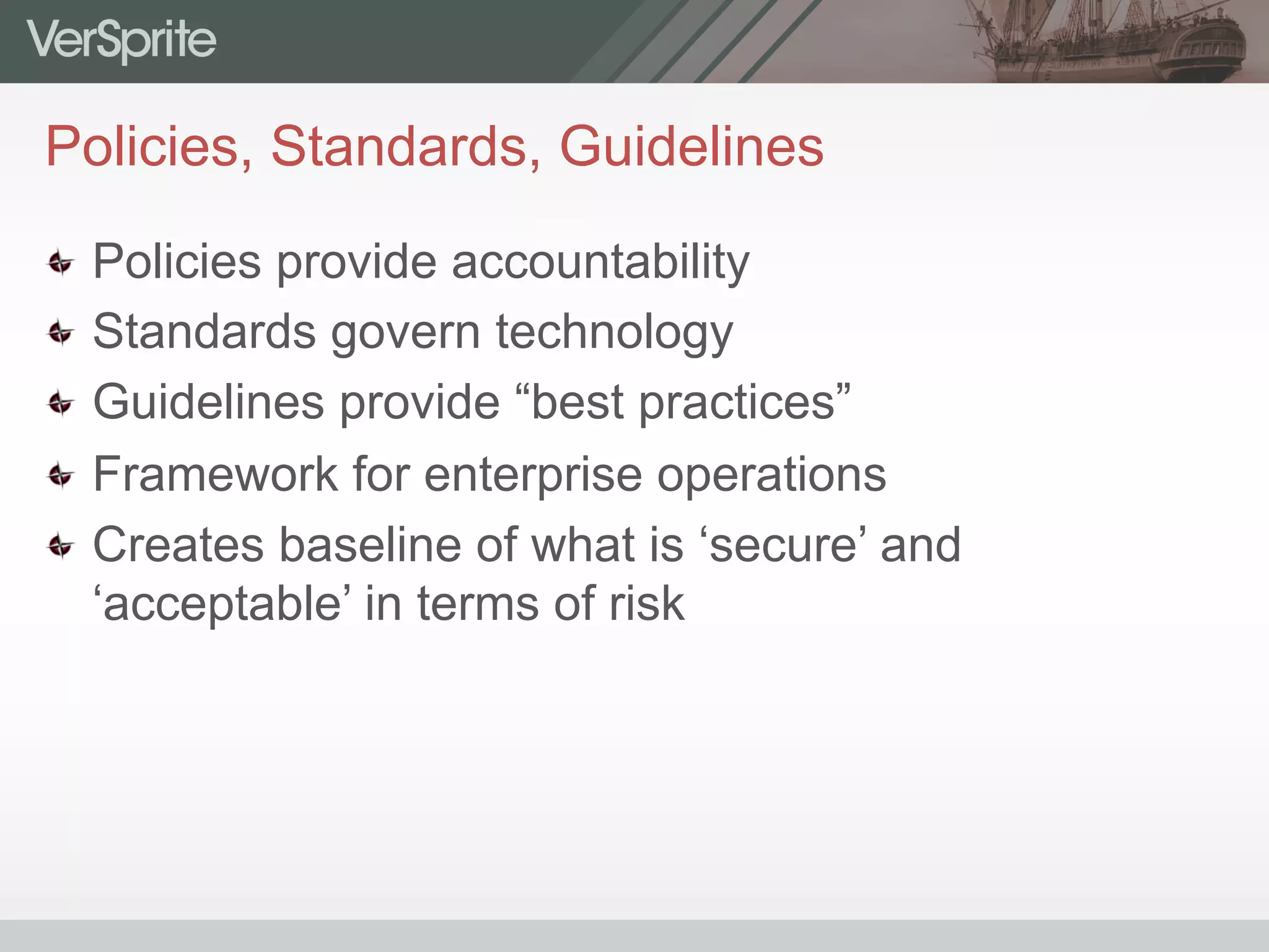 Policies, Standards, Guidelines
  Policies provide accountability
  Standards govern technology
  Guidelines provide “best practices”
  Framework for enterprise operations
  Creates baseline of what is ‘secure’ and
‘acceptable’ in terms of risk
 