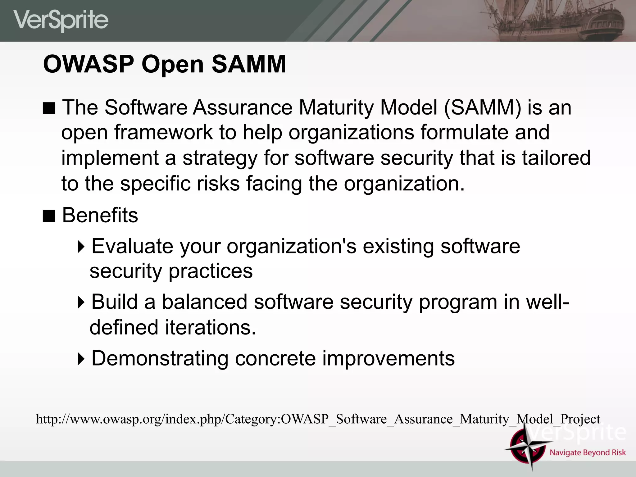 OWASP Open SAMM
! The Software Assurance Maturity Model (SAMM) is an
open framework to help organizations formulate and
implement a strategy for software security that is tailored
to the specific risks facing the organization.
! Benefits
" Evaluate your organization's existing software
security practices
" Build a balanced software security program in well-
defined iterations.
" Demonstrating concrete improvements
http://www.owasp.org/index.php/Category:OWASP_Software_Assurance_Maturity_Model_Project
 