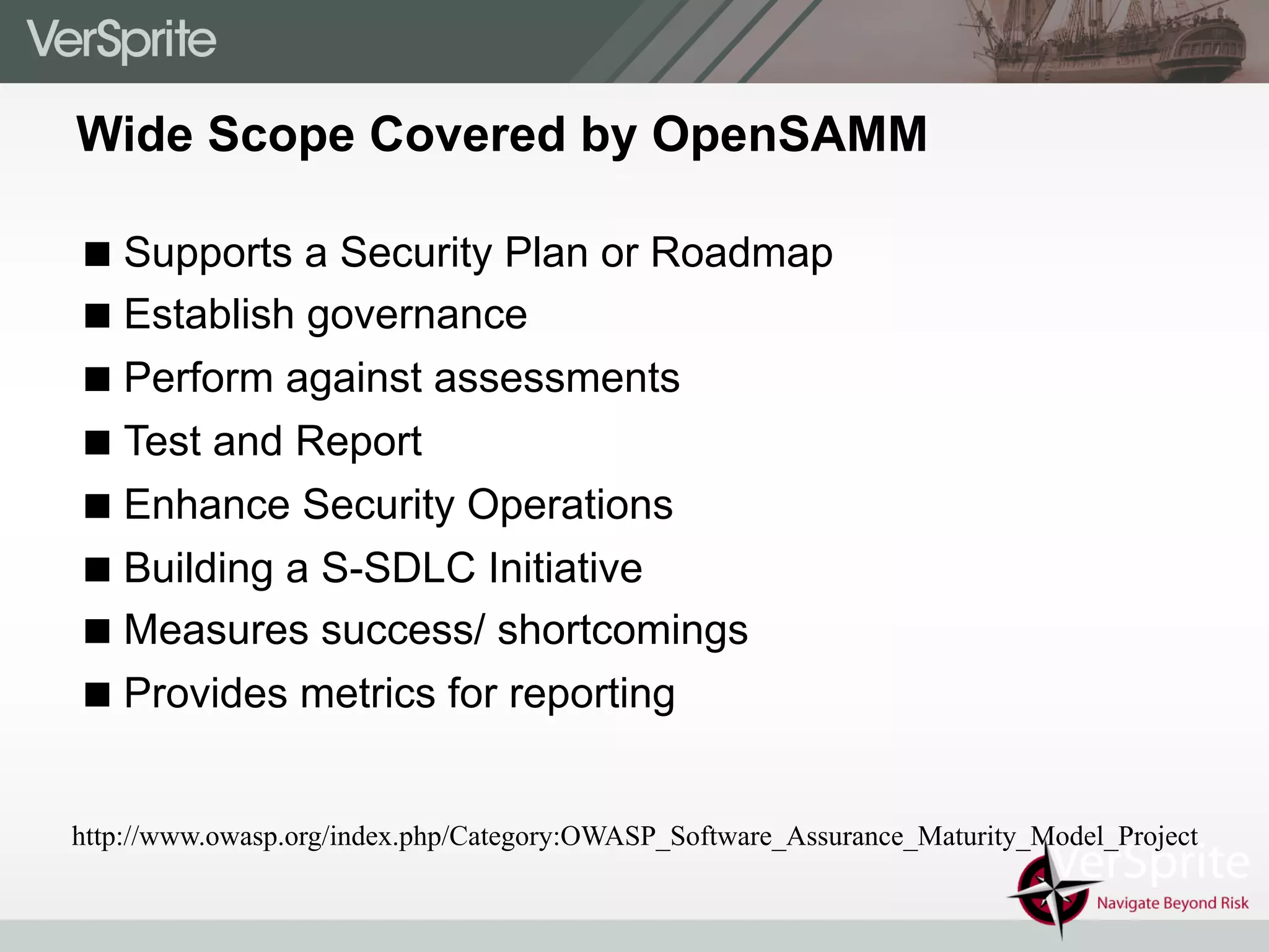 Wide Scope Covered by OpenSAMM
! Supports a Security Plan or Roadmap
! Establish governance
! Perform against assessments
! Test and Report
! Enhance Security Operations
! Building a S-SDLC Initiative
! Measures success/ shortcomings
! Provides metrics for reporting
http://www.owasp.org/index.php/Category:OWASP_Software_Assurance_Maturity_Model_Project
 