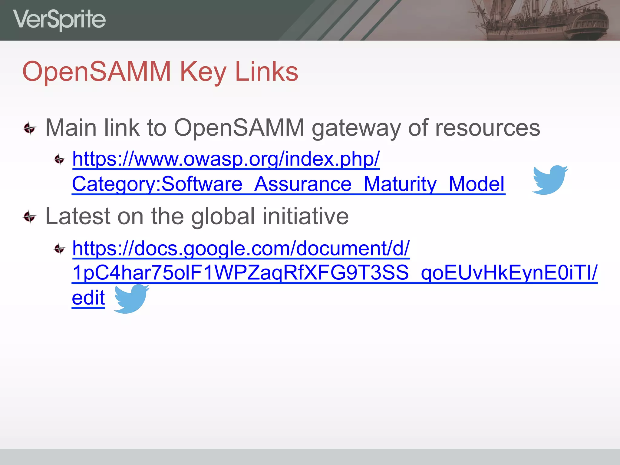 OpenSAMM Key Links
  Main link to OpenSAMM gateway of resources
https://www.owasp.org/index.php/
Category:Software_Assurance_Maturity_Model
  Latest on the global initiative
https://docs.google.com/document/d/
1pC4har75olF1WPZaqRfXFG9T3SS_qoEUvHkEynE0iTI/
edit
 
