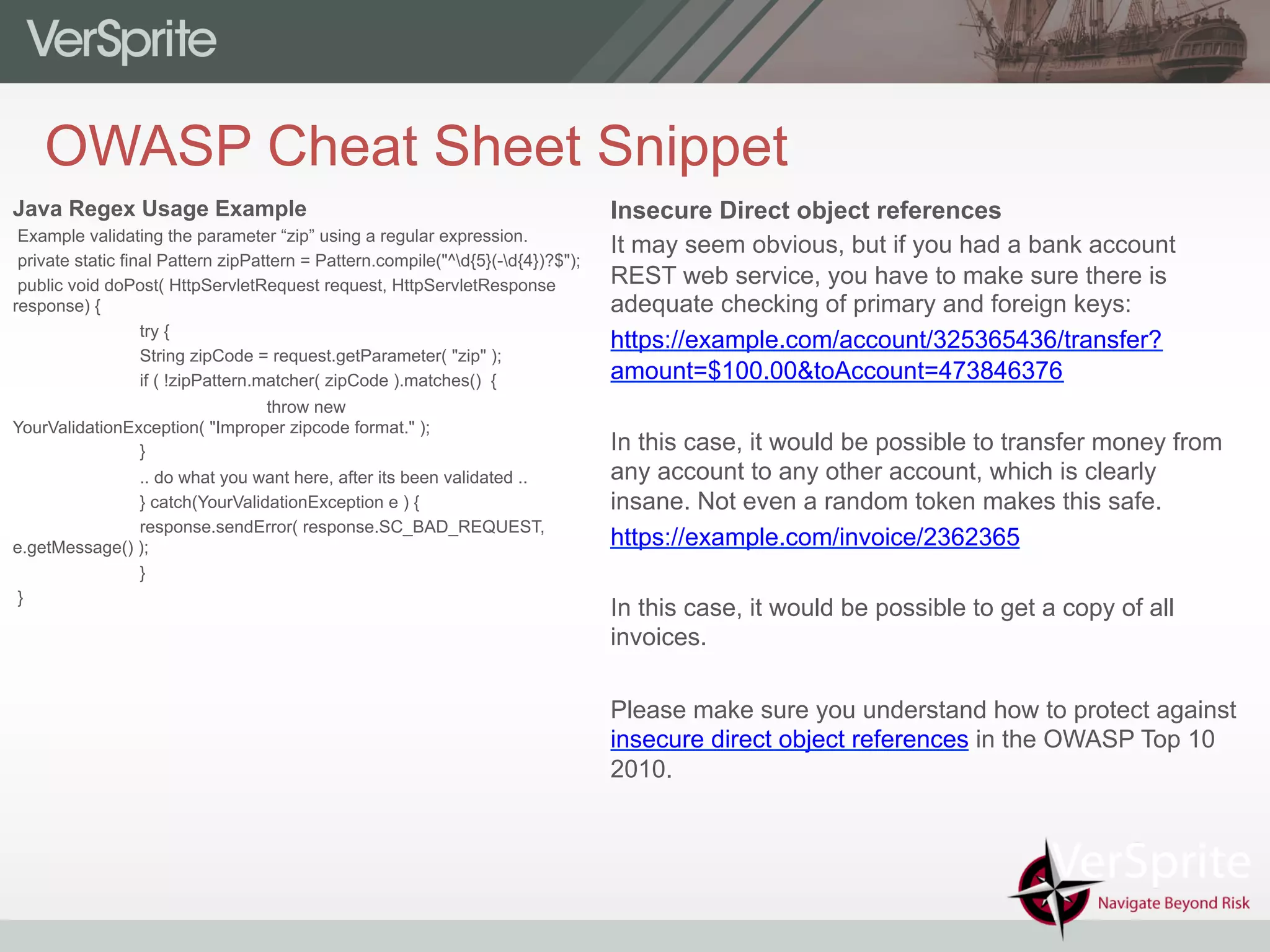 OWASP Cheat Sheet Snippet
Insecure Direct object references
It may seem obvious, but if you had a bank account
REST web service, you have to make sure there is
adequate checking of primary and foreign keys:
https://example.com/account/325365436/transfer?
amount=$100.00&toAccount=473846376
In this case, it would be possible to transfer money from
any account to any other account, which is clearly
insane. Not even a random token makes this safe.
https://example.com/invoice/2362365
In this case, it would be possible to get a copy of all
invoices.
Please make sure you understand how to protect against
insecure direct object references in the OWASP Top 10
2010.
Java Regex Usage Example
Example validating the parameter “zip” using a regular expression.
private static final Pattern zipPattern = Pattern.compile("^d{5}(-d{4})?$");
public void doPost( HttpServletRequest request, HttpServletResponse
response) {
try {
String zipCode = request.getParameter( "zip" );
if ( !zipPattern.matcher( zipCode ).matches() {
throw new
YourValidationException( "Improper zipcode format." );
}
.. do what you want here, after its been validated ..
} catch(YourValidationException e ) {
response.sendError( response.SC_BAD_REQUEST,
e.getMessage() );
}
}
 