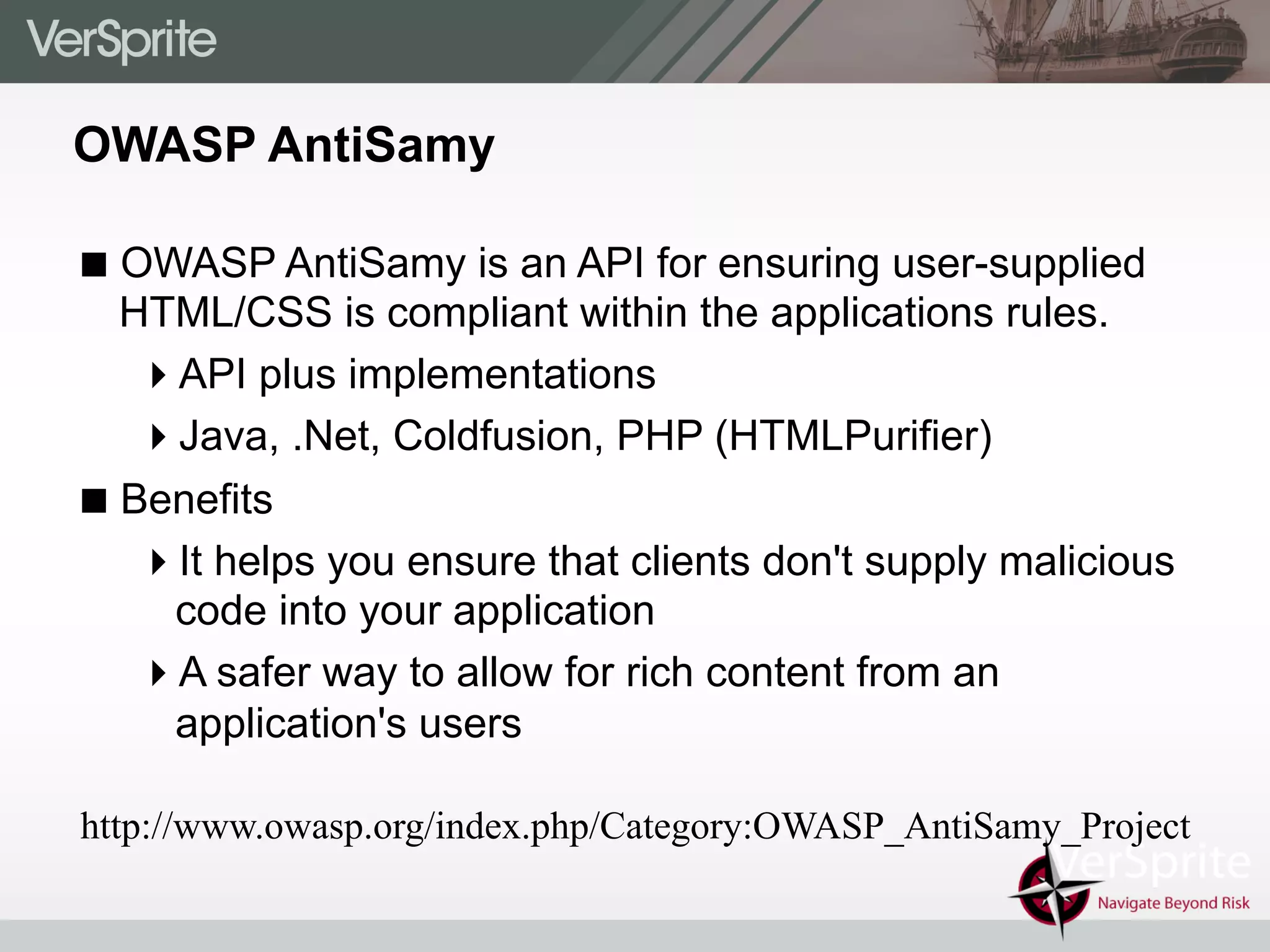 OWASP AntiSamy
! OWASP AntiSamy is an API for ensuring user-supplied
HTML/CSS is compliant within the applications rules.
" API plus implementations
" Java, .Net, Coldfusion, PHP (HTMLPurifier)
! Benefits
" It helps you ensure that clients don't supply malicious
code into your application
" A safer way to allow for rich content from an
application's users
http://www.owasp.org/index.php/Category:OWASP_AntiSamy_Project
 