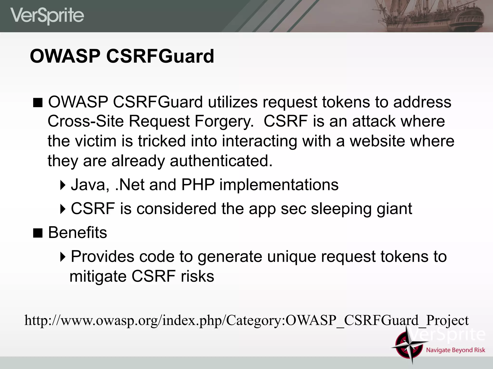OWASP CSRFGuard
! OWASP CSRFGuard utilizes request tokens to address
Cross-Site Request Forgery. CSRF is an attack where
the victim is tricked into interacting with a website where
they are already authenticated.
" Java, .Net and PHP implementations
" CSRF is considered the app sec sleeping giant
! Benefits
" Provides code to generate unique request tokens to
mitigate CSRF risks
http://www.owasp.org/index.php/Category:OWASP_CSRFGuard_Project
 