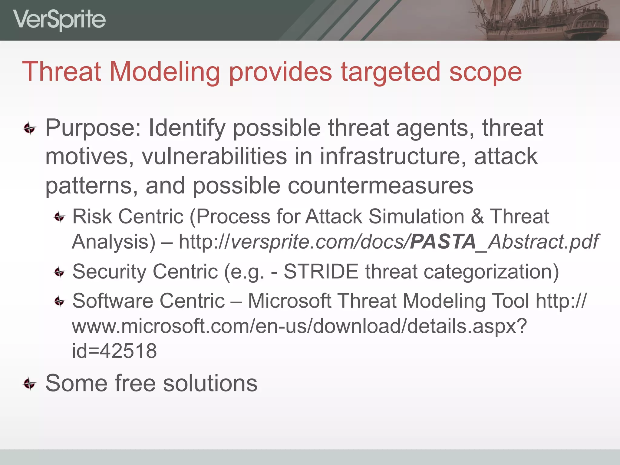 Threat Modeling provides targeted scope
  Purpose: Identify possible threat agents, threat
motives, vulnerabilities in infrastructure, attack
patterns, and possible countermeasures
 Risk Centric (Process for Attack Simulation & Threat
Analysis) – http://versprite.com/docs/PASTA_Abstract.pdf
 Security Centric (e.g. - STRIDE threat categorization)
 Software Centric – Microsoft Threat Modeling Tool http://
www.microsoft.com/en-us/download/details.aspx?
id=42518
  Some free solutions
 