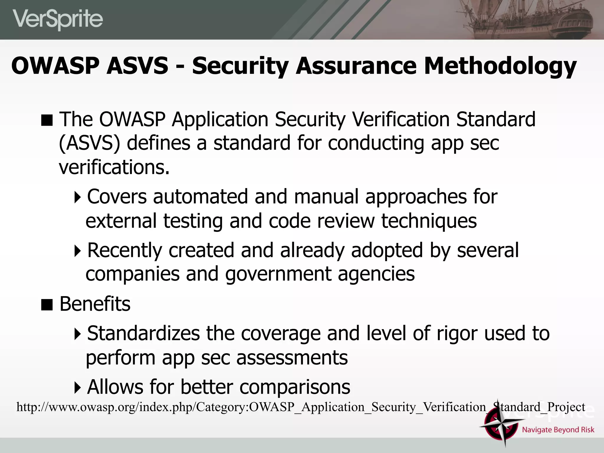 ! The OWASP Application Security Verification Standard
(ASVS) defines a standard for conducting app sec
verifications.
" Covers automated and manual approaches for
external testing and code review techniques
" Recently created and already adopted by several
companies and government agencies
! Benefits
" Standardizes the coverage and level of rigor used to
perform app sec assessments
" Allows for better comparisons
http://www.owasp.org/index.php/Category:OWASP_Application_Security_Verification_Standard_Project
OWASP ASVS - Security Assurance Methodology
 