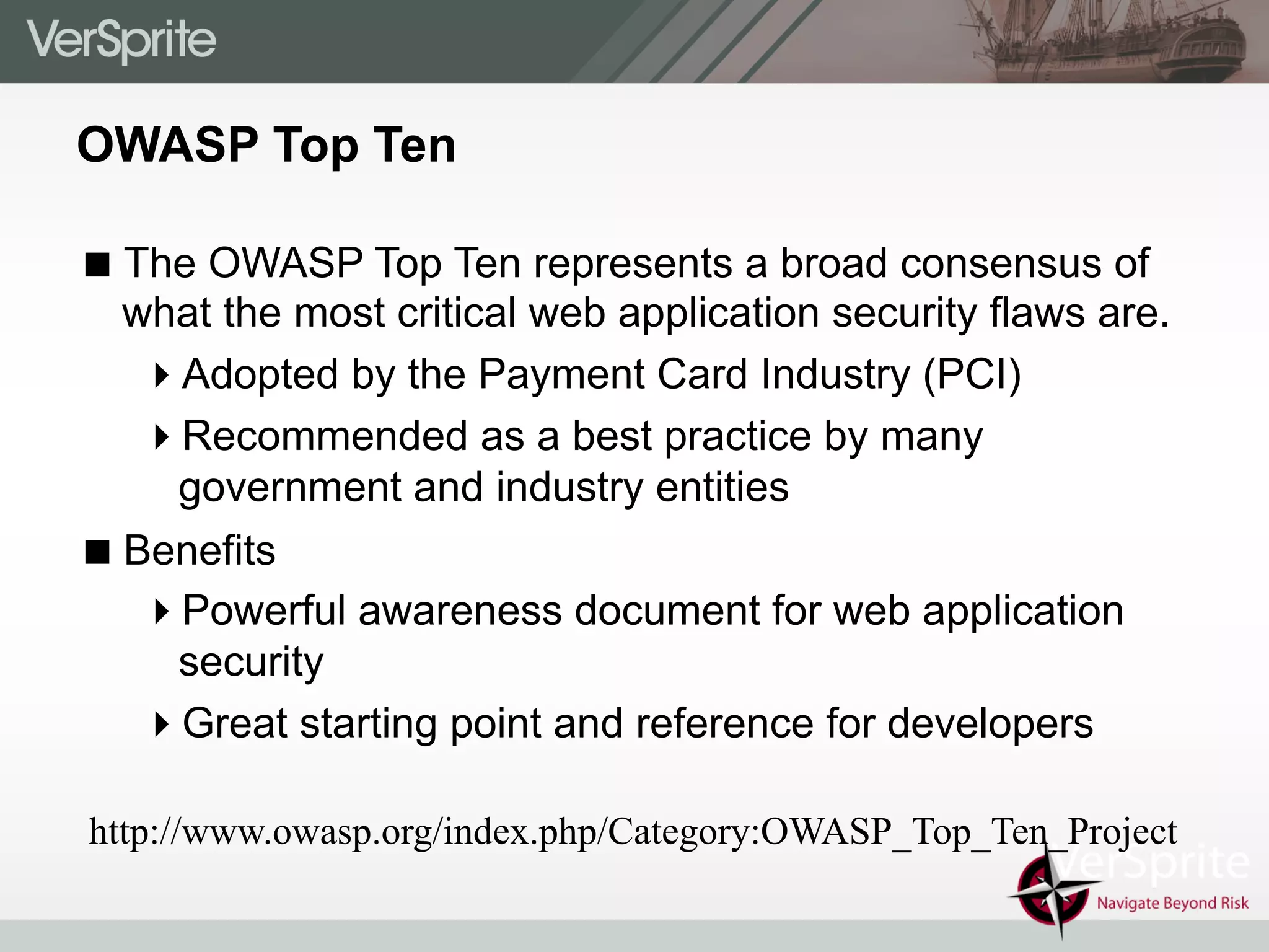 OWASP Top Ten
! The OWASP Top Ten represents a broad consensus of
what the most critical web application security flaws are.
" Adopted by the Payment Card Industry (PCI)
" Recommended as a best practice by many
government and industry entities
! Benefits
" Powerful awareness document for web application
security
" Great starting point and reference for developers
http://www.owasp.org/index.php/Category:OWASP_Top_Ten_Project
 