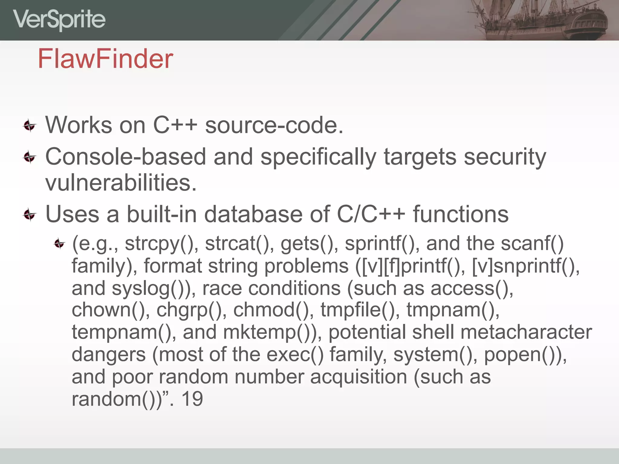 FlawFinder
  Works on C++ source-code.
  Console-based and specifically targets security
vulnerabilities.
  Uses a built-in database of C/C++ functions
 (e.g., strcpy(), strcat(), gets(), sprintf(), and the scanf()
family), format string problems ([v][f]printf(), [v]snprintf(),
and syslog()), race conditions (such as access(),
chown(), chgrp(), chmod(), tmpfile(), tmpnam(),
tempnam(), and mktemp()), potential shell metacharacter
dangers (most of the exec() family, system(), popen()),
and poor random number acquisition (such as
random())”. 19
 