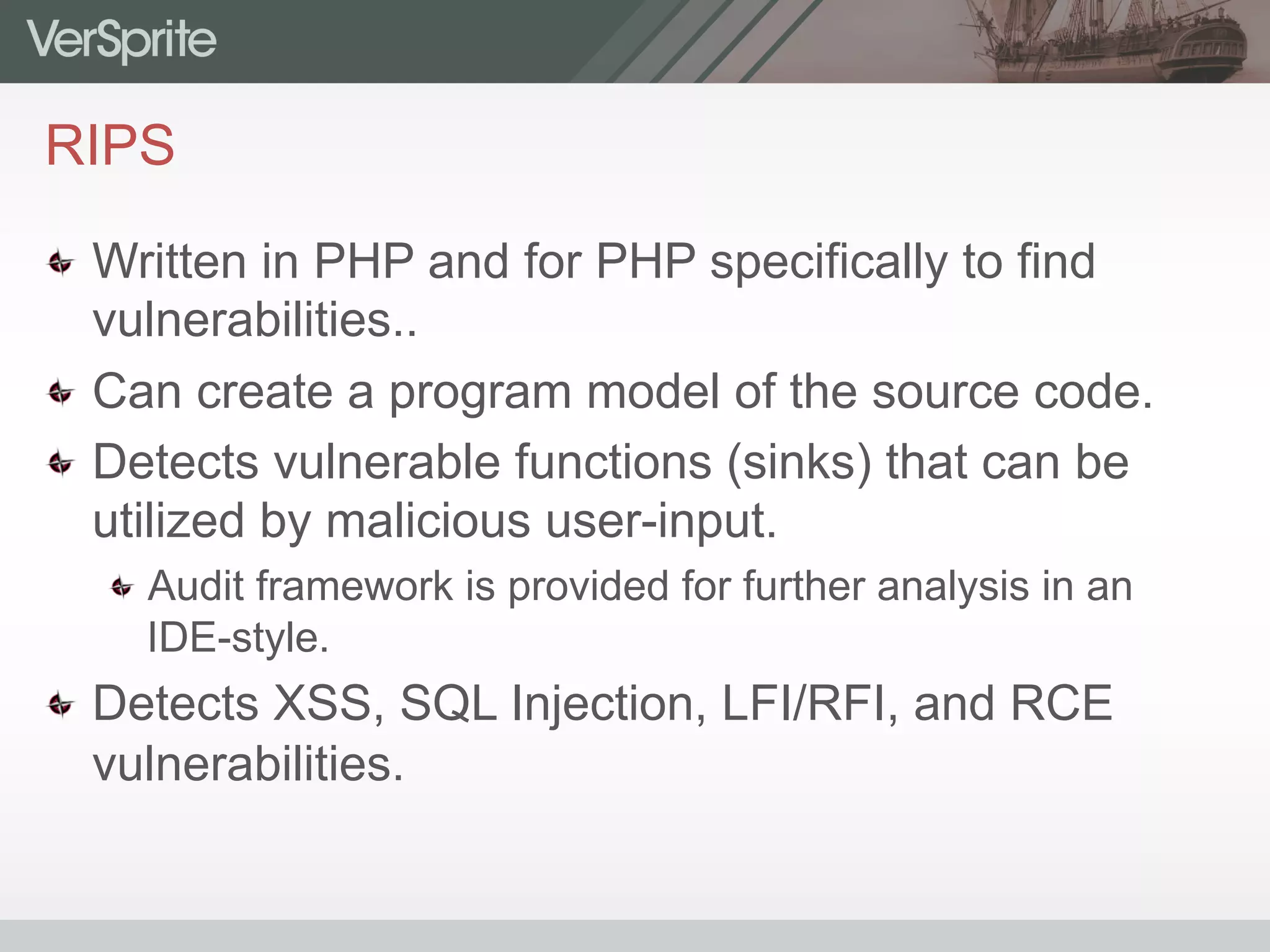 RIPS
  Written in PHP and for PHP specifically to find
vulnerabilities..
  Can create a program model of the source code.
  Detects vulnerable functions (sinks) that can be
utilized by malicious user-input.
 Audit framework is provided for further analysis in an
IDE-style.
  Detects XSS, SQL Injection, LFI/RFI, and RCE
vulnerabilities.
 