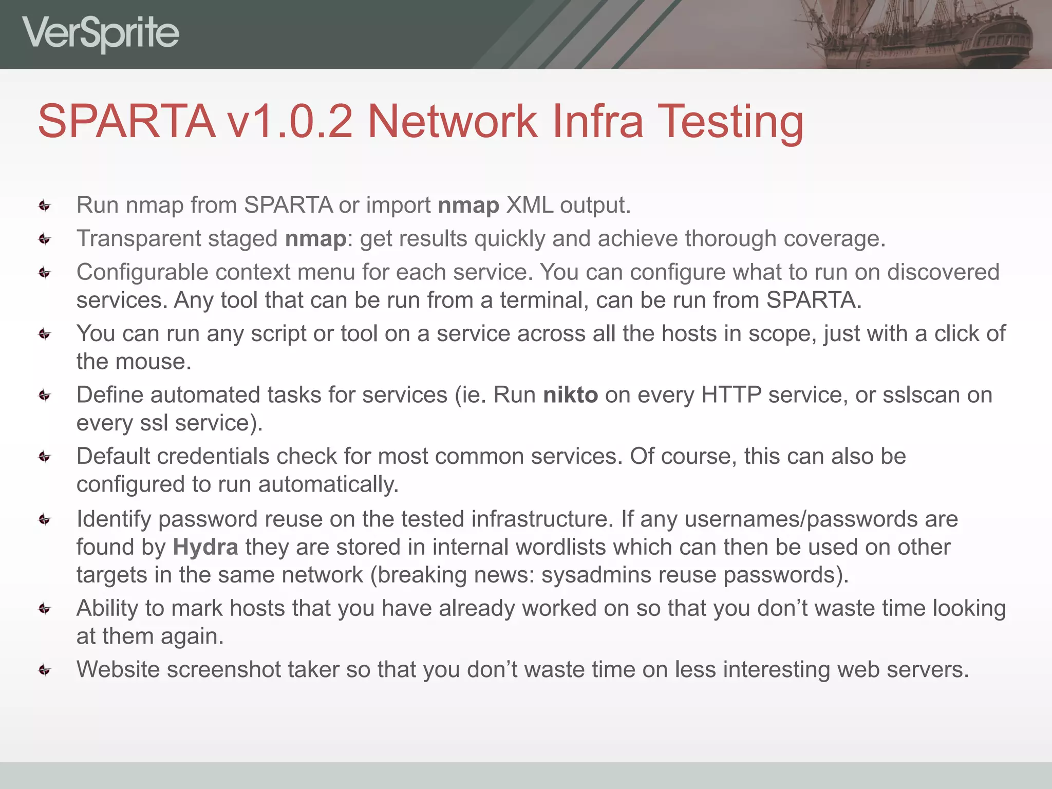 SPARTA v1.0.2 Network Infra Testing
  Run nmap from SPARTA or import nmap XML output.
  Transparent staged nmap: get results quickly and achieve thorough coverage.
  Configurable context menu for each service. You can configure what to run on discovered
services. Any tool that can be run from a terminal, can be run from SPARTA.
  You can run any script or tool on a service across all the hosts in scope, just with a click of
the mouse.
  Define automated tasks for services (ie. Run nikto on every HTTP service, or sslscan on
every ssl service).
  Default credentials check for most common services. Of course, this can also be
configured to run automatically.
  Identify password reuse on the tested infrastructure. If any usernames/passwords are
found by Hydra they are stored in internal wordlists which can then be used on other
targets in the same network (breaking news: sysadmins reuse passwords).
  Ability to mark hosts that you have already worked on so that you don’t waste time looking
at them again.
  Website screenshot taker so that you don’t waste time on less interesting web servers.
 