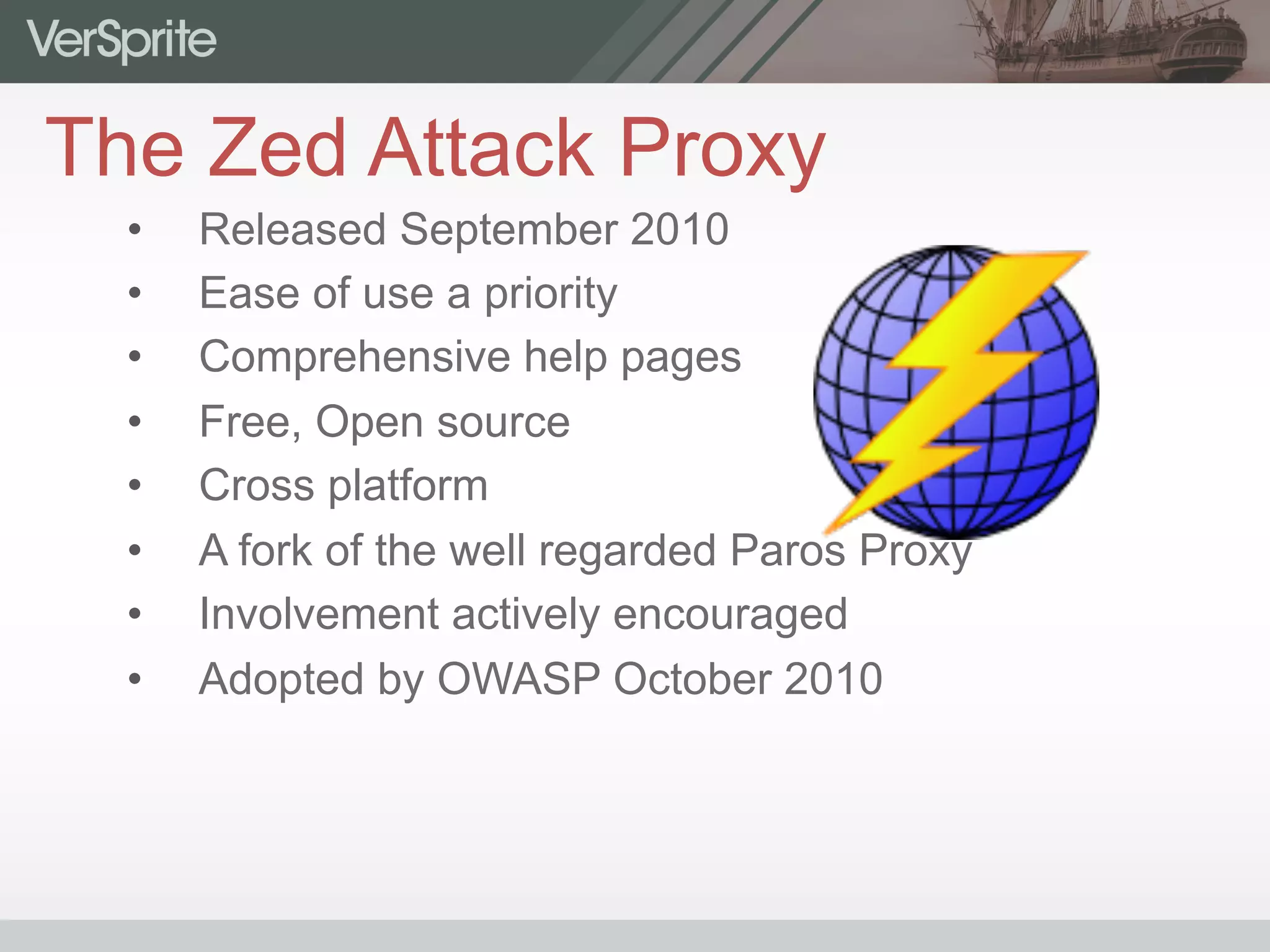 The Zed Attack Proxy
•  Released September 2010
•  Ease of use a priority
•  Comprehensive help pages
•  Free, Open source
•  Cross platform
•  A fork of the well regarded Paros Proxy
•  Involvement actively encouraged
•  Adopted by OWASP October 2010
 