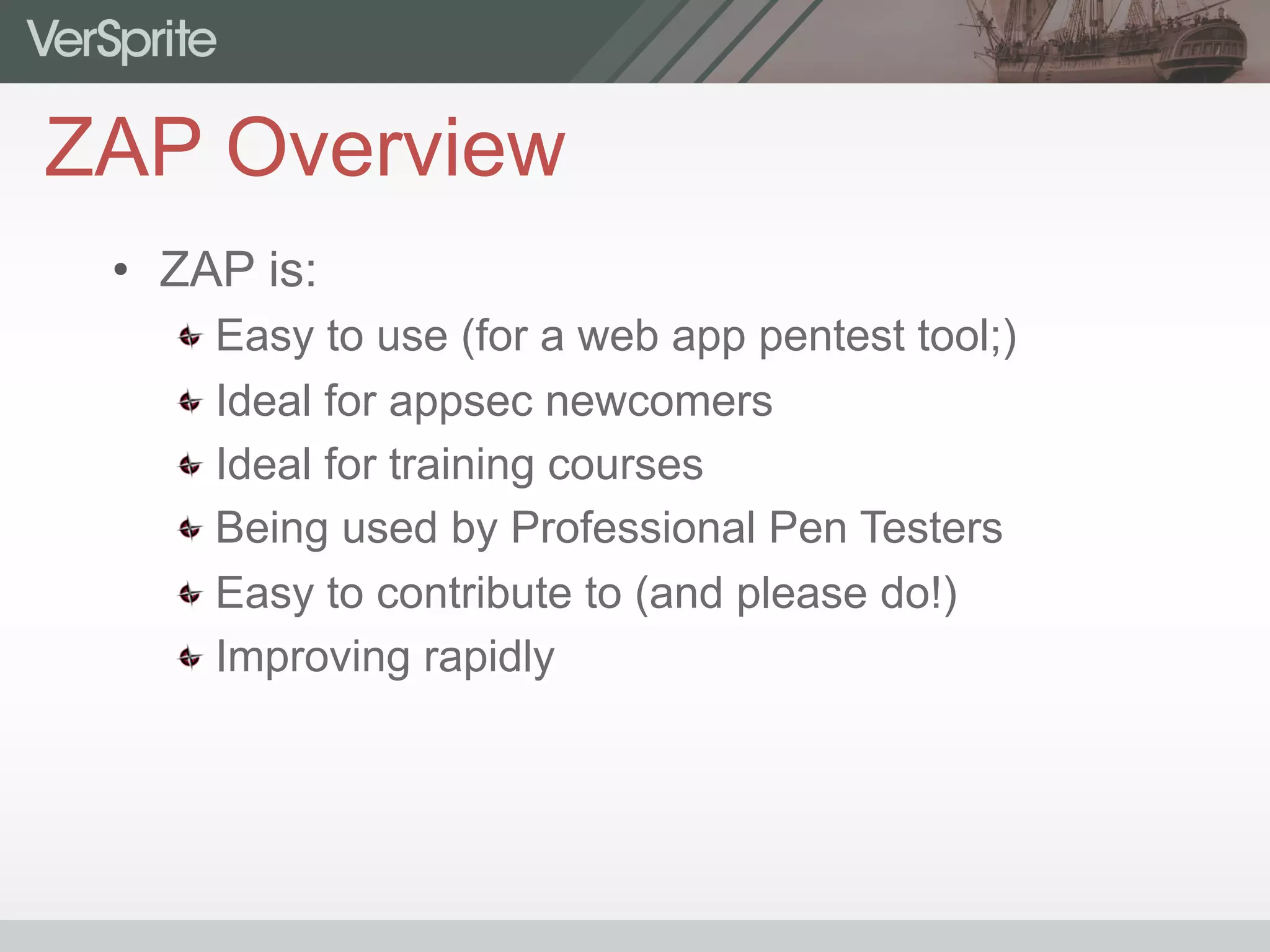 ZAP Overview
•  ZAP is:
 Easy to use (for a web app pentest tool;)
 Ideal for appsec newcomers
 Ideal for training courses
 Being used by Professional Pen Testers
 Easy to contribute to (and please do!)
 Improving rapidly
 
