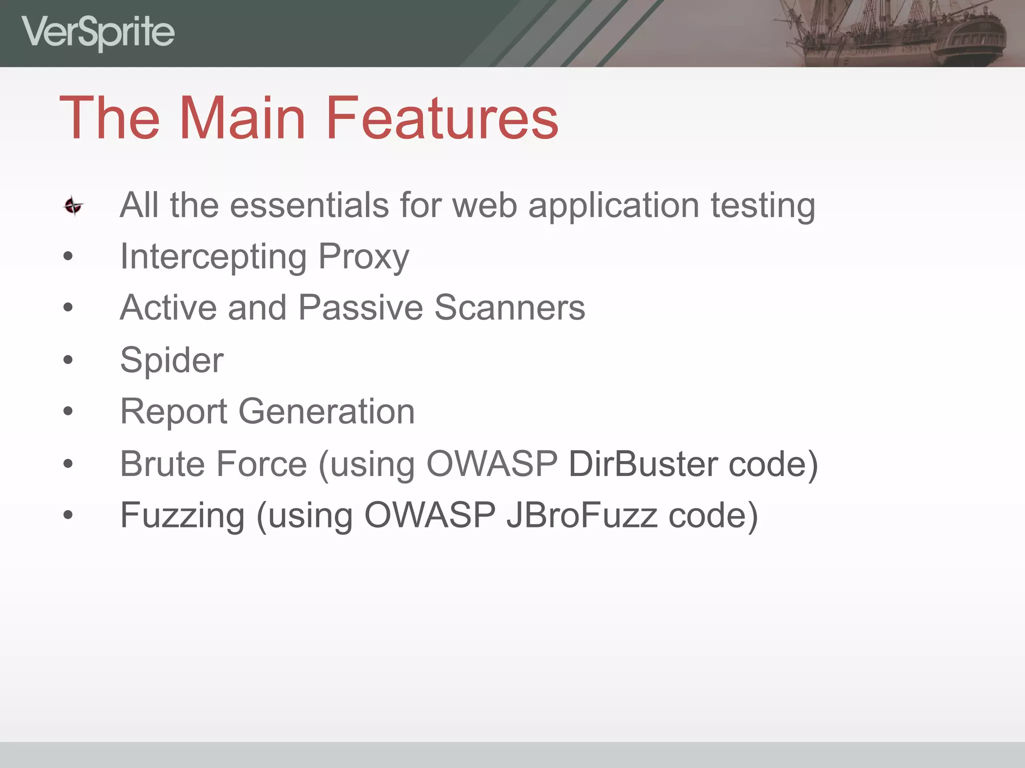 The Main Features
  All the essentials for web application testing
•  Intercepting Proxy
•  Active and Passive Scanners
•  Spider
•  Report Generation
•  Brute Force (using OWASP DirBuster code)
•  Fuzzing (using OWASP JBroFuzz code)
 