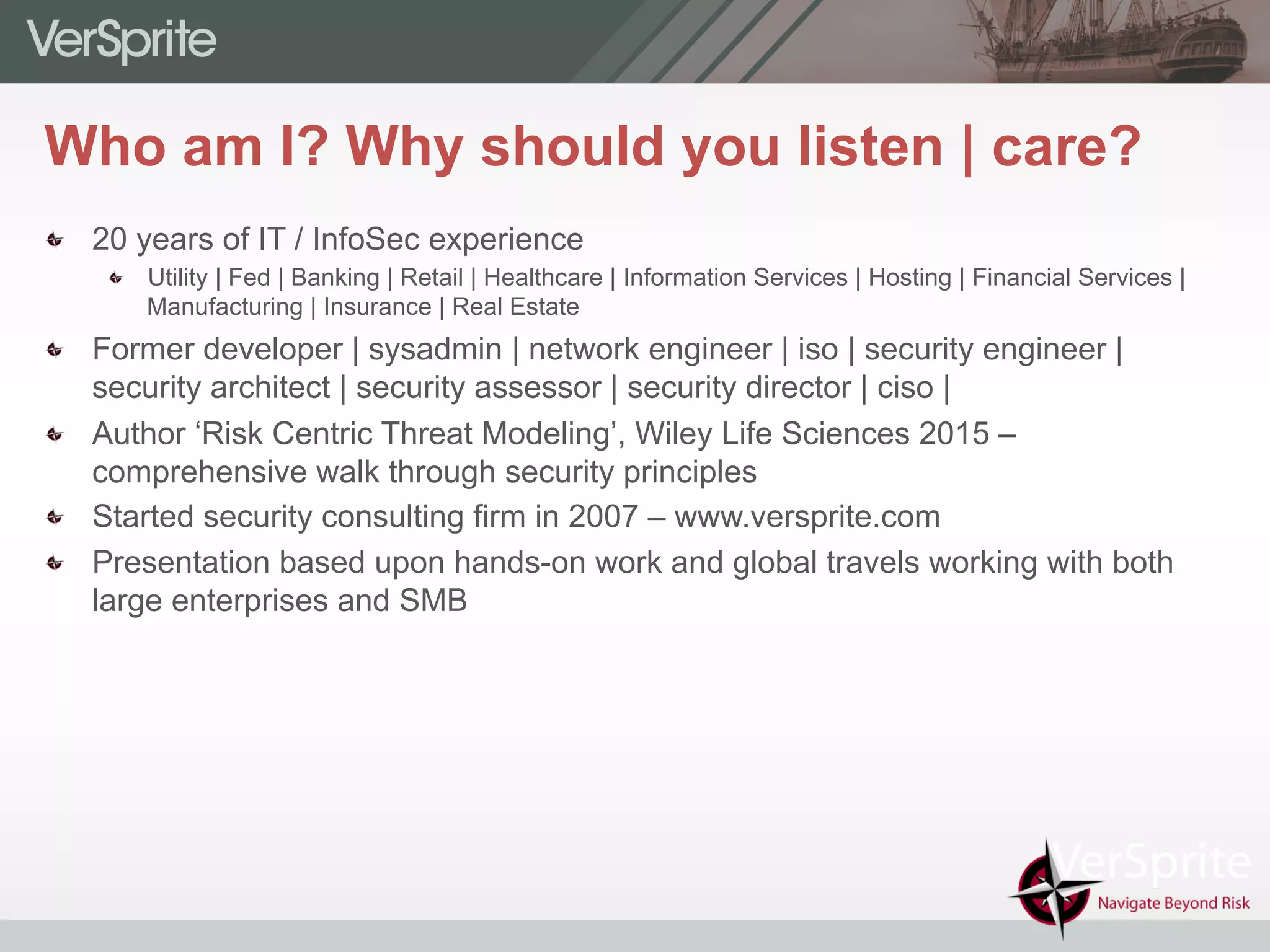 Who am I? Why should you listen | care?
  20 years of IT / InfoSec experience
  Utility | Fed | Banking | Retail | Healthcare | Information Services | Hosting | Financial Services |
Manufacturing | Insurance | Real Estate
  Former developer | sysadmin | network engineer | iso | security engineer |
security architect | security assessor | security director | ciso |
  Author ‘Risk Centric Threat Modeling’, Wiley Life Sciences 2015 –
comprehensive walk through security principles
  Started security consulting firm in 2007 – www.versprite.com
  Presentation based upon hands-on work and global travels working with both
large enterprises and SMB
 
