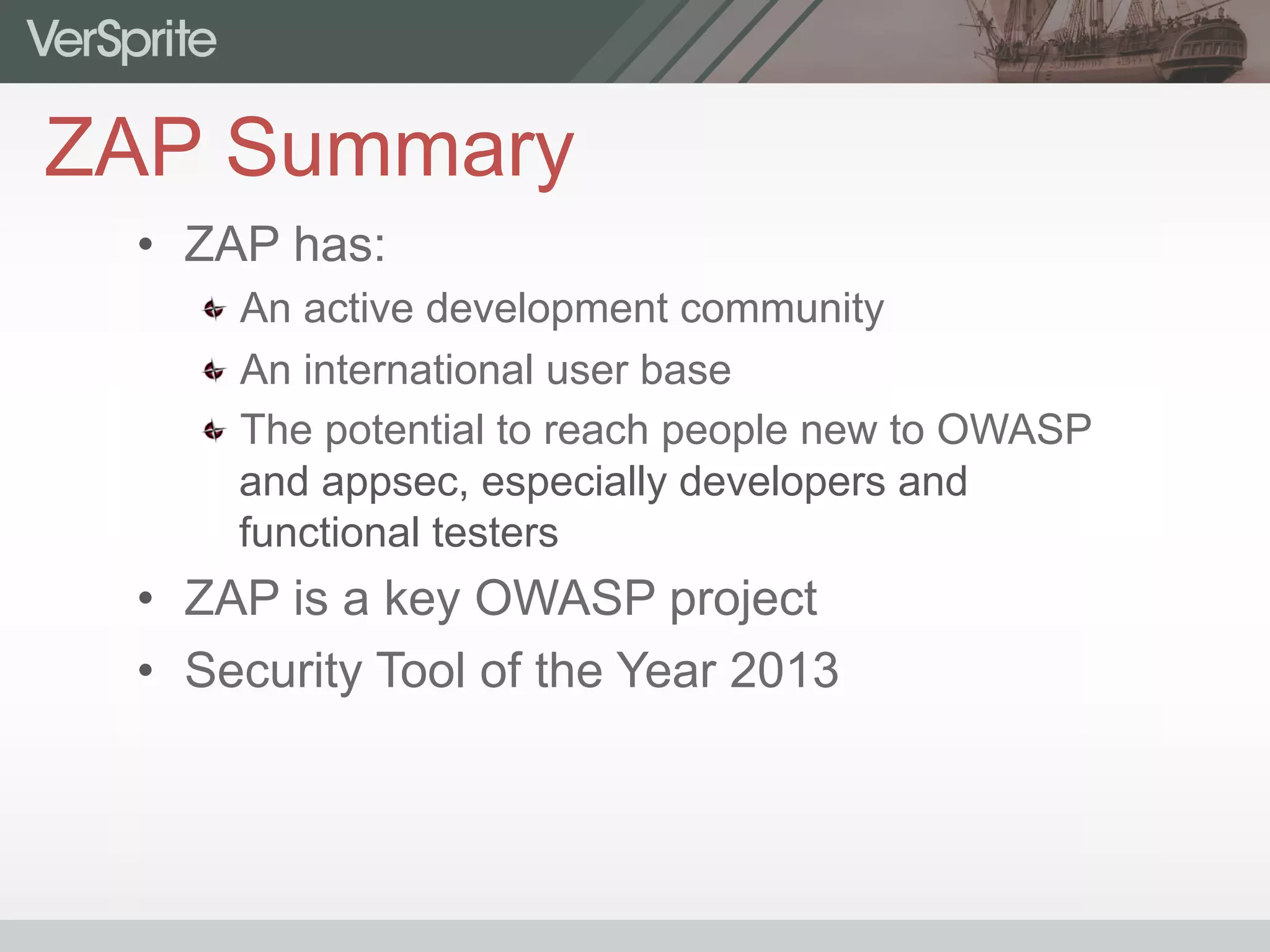 ZAP Summary
•  ZAP has:
 An active development community
 An international user base
 The potential to reach people new to OWASP
and appsec, especially developers and
functional testers
•  ZAP is a key OWASP project
•  Security Tool of the Year 2013
 