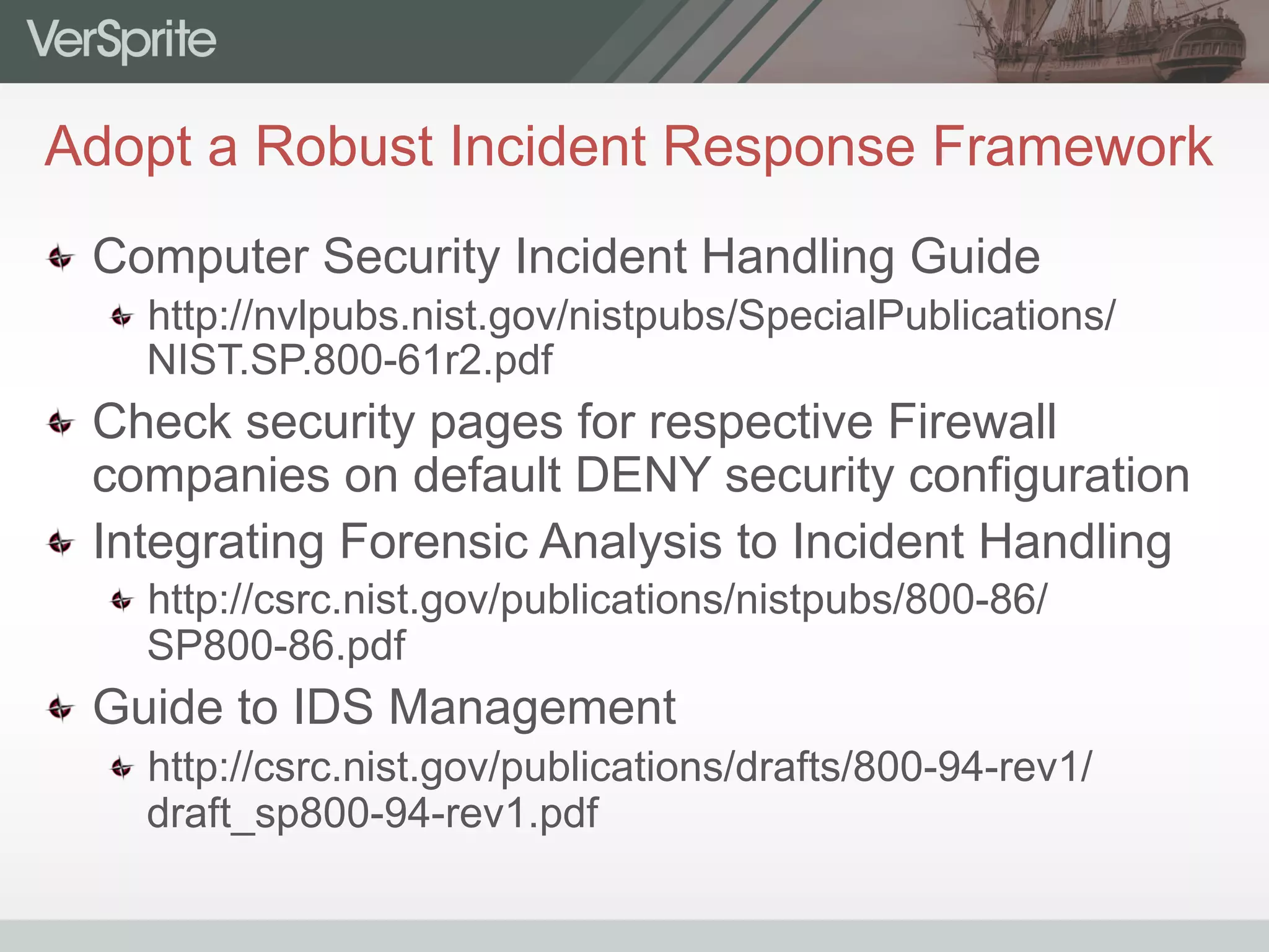 Adopt a Robust Incident Response Framework
  Computer Security Incident Handling Guide
 http://nvlpubs.nist.gov/nistpubs/SpecialPublications/
NIST.SP.800-61r2.pdf
  Check security pages for respective Firewall
companies on default DENY security configuration
  Integrating Forensic Analysis to Incident Handling
 http://csrc.nist.gov/publications/nistpubs/800-86/
SP800-86.pdf
  Guide to IDS Management
 http://csrc.nist.gov/publications/drafts/800-94-rev1/
draft_sp800-94-rev1.pdf
 