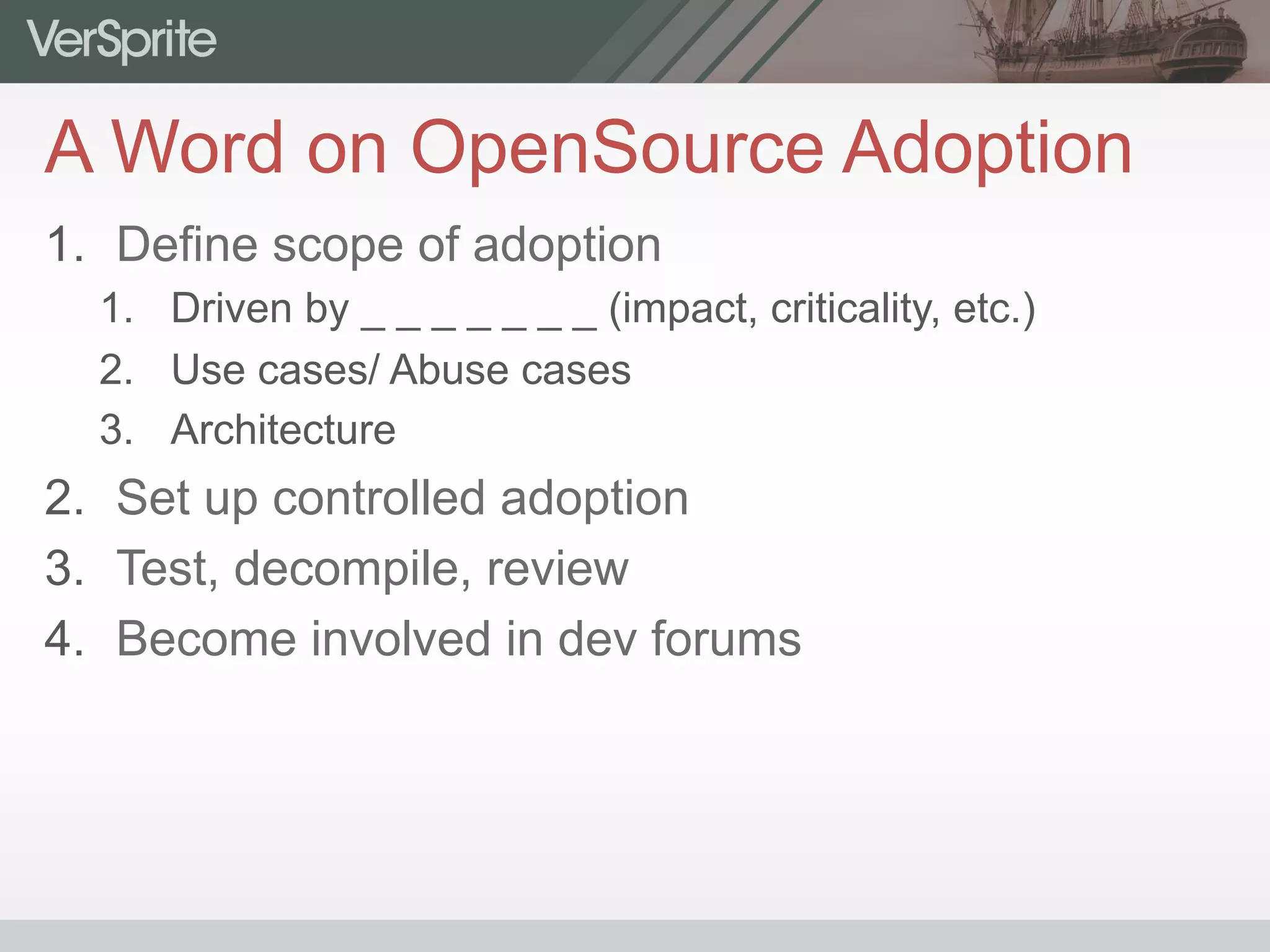 A Word on OpenSource Adoption
1.  Define scope of adoption
1.  Driven by _ _ _ _ _ _ _ (impact, criticality, etc.)
2.  Use cases/ Abuse cases
3.  Architecture
2.  Set up controlled adoption
3.  Test, decompile, review
4.  Become involved in dev forums
 