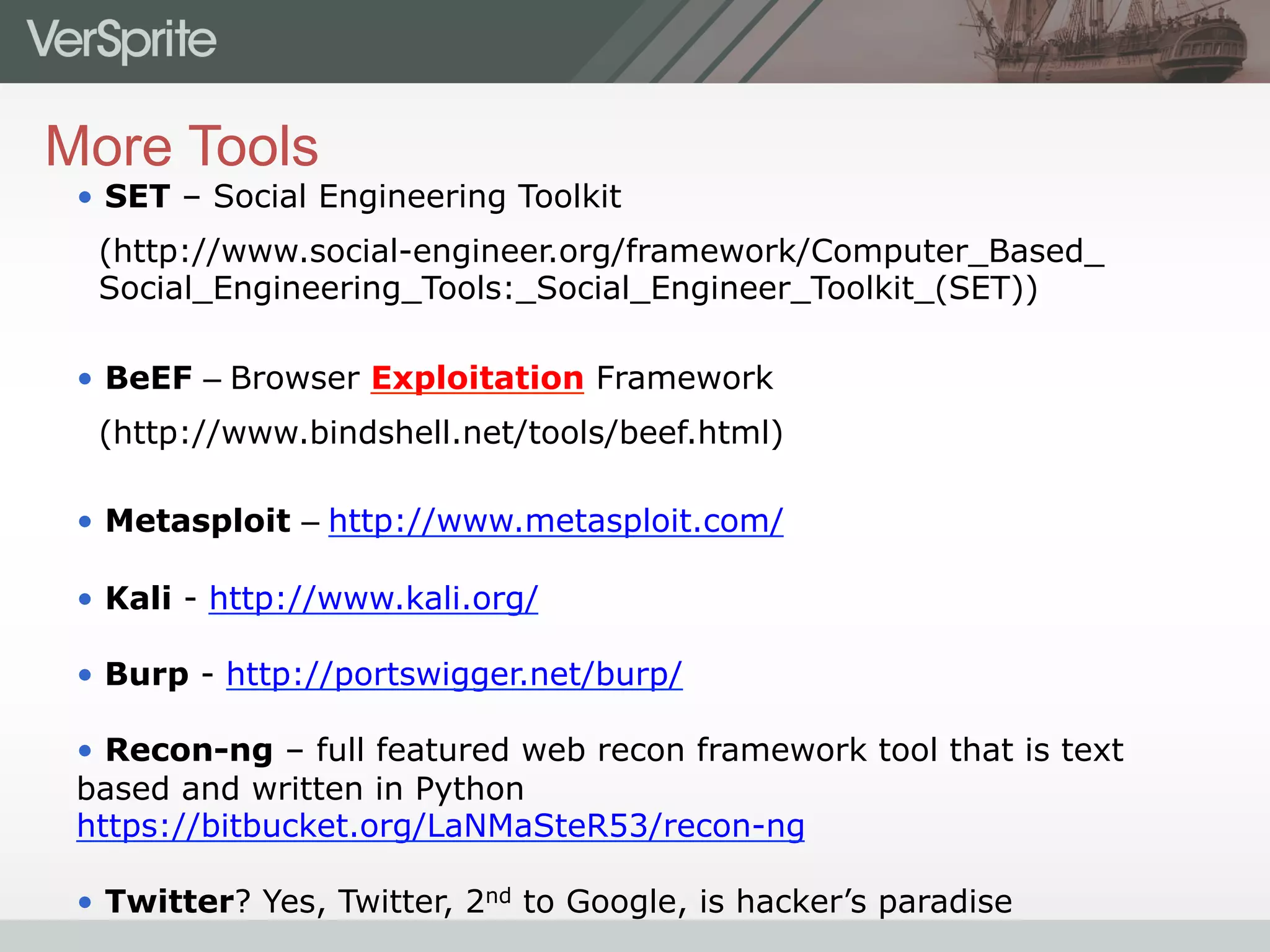 More Tools
•  SET – Social Engineering Toolkit
(http://www.social-engineer.org/framework/Computer_Based_
Social_Engineering_Tools:_Social_Engineer_Toolkit_(SET))
•  BeEF – Browser Exploitation Framework
(http://www.bindshell.net/tools/beef.html)
•  Metasploit – http://www.metasploit.com/
•  Kali - http://www.kali.org/
•  Burp - http://portswigger.net/burp/
•  Recon-ng – full featured web recon framework tool that is text
based and written in Python
https://bitbucket.org/LaNMaSteR53/recon-ng
•  Twitter? Yes, Twitter, 2nd to Google, is hacker’s paradise
 