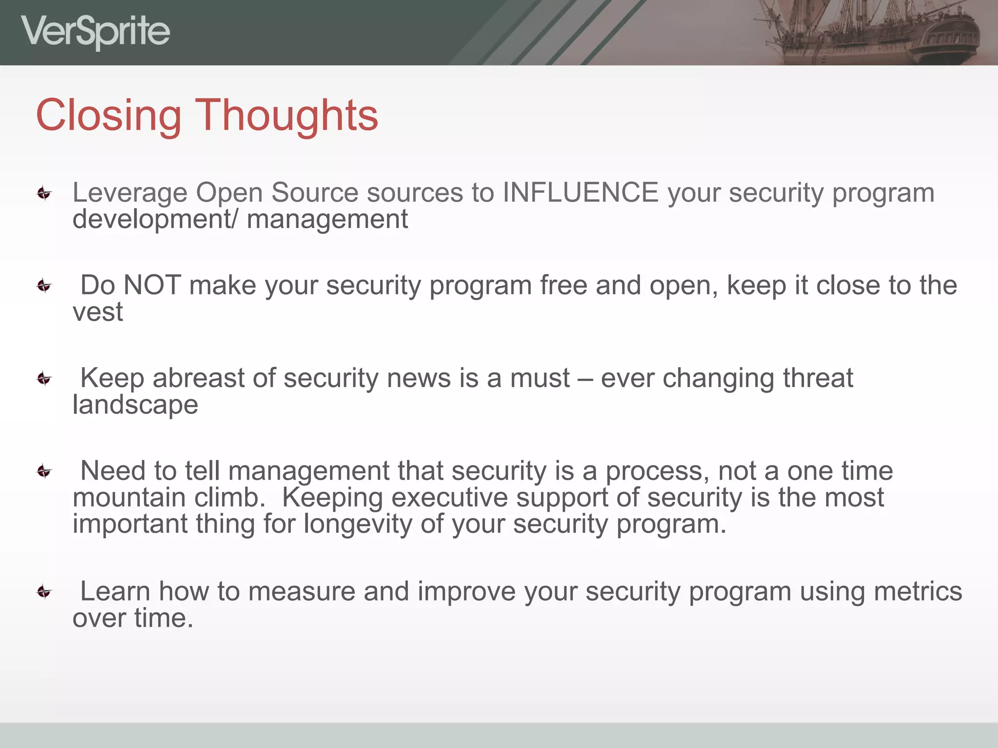 Closing Thoughts
  Leverage Open Source sources to INFLUENCE your security program
development/ management
  Do NOT make your security program free and open, keep it close to the
vest
  Keep abreast of security news is a must – ever changing threat
landscape
  Need to tell management that security is a process, not a one time
mountain climb. Keeping executive support of security is the most
important thing for longevity of your security program.
  Learn how to measure and improve your security program using metrics
over time.
 