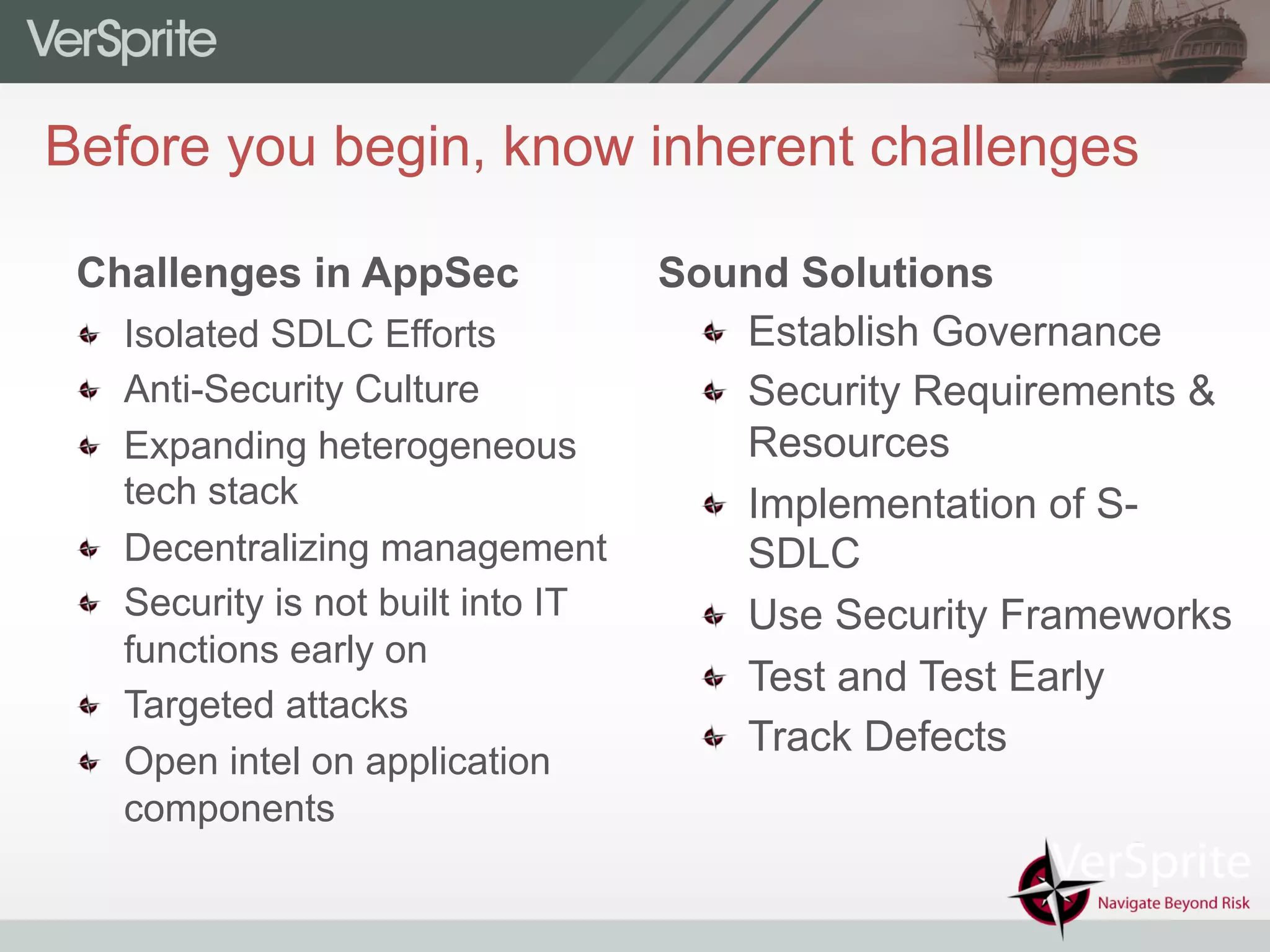   Establish Governance
  Security Requirements &
Resources
  Implementation of S-
SDLC
  Use Security Frameworks
  Test and Test Early
  Track Defects
Before you begin, know inherent challenges
Challenges in AppSec
  Isolated SDLC Efforts
  Anti-Security Culture
  Expanding heterogeneous
tech stack
  Decentralizing management
  Security is not built into IT
functions early on
  Targeted attacks
  Open intel on application
components
Sound Solutions
 