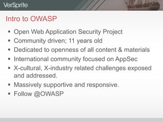 Intro to OWASP
§  Open Web Application Security Project
§  Community driven; 11 years old
§  Dedicated to openness of all content & materials
§  International community focused on AppSec
§  X-cultural, X-industry related challenges exposed
and addressed.
§  Massively supportive and responsive.
§  Follow @OWASP
 