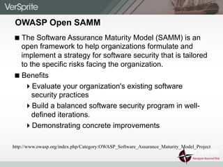 OWASP Open SAMM
! The Software Assurance Maturity Model (SAMM) is an
open framework to help organizations formulate and
implement a strategy for software security that is tailored
to the specific risks facing the organization.
! Benefits
" Evaluate your organization's existing software
security practices
" Build a balanced software security program in well-
defined iterations.
" Demonstrating concrete improvements
http://www.owasp.org/index.php/Category:OWASP_Software_Assurance_Maturity_Model_Project
 