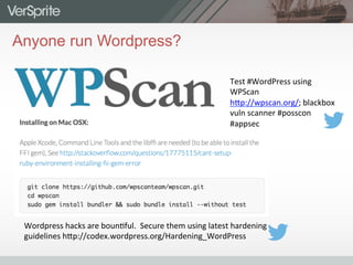 Anyone run Wordpress?
Wordpress	
  hacks	
  are	
  boun0ful.	
  	
  Secure	
  them	
  using	
  latest	
  hardening	
  
guidelines	
  h9p://codex.wordpress.org/Hardening_WordPress	
  	
  	
  
Test	
  #WordPress	
  using	
  
WPScan	
  
h9p://wpscan.org/;	
  blackbox	
  
vuln	
  scanner	
  #posscon	
  
#appsec	
  
 