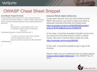 OWASP Cheat Sheet Snippet
Insecure Direct object references
It may seem obvious, but if you had a bank account
REST web service, you have to make sure there is
adequate checking of primary and foreign keys:
https://example.com/account/325365436/transfer?
amount=$100.00&toAccount=473846376
In this case, it would be possible to transfer money from
any account to any other account, which is clearly
insane. Not even a random token makes this safe.
https://example.com/invoice/2362365
In this case, it would be possible to get a copy of all
invoices.
Please make sure you understand how to protect against
insecure direct object references in the OWASP Top 10
2010.
Java Regex Usage Example
Example validating the parameter “zip” using a regular expression.
private static final Pattern zipPattern = Pattern.compile("^d{5}(-d{4})?$");
public void doPost( HttpServletRequest request, HttpServletResponse
response) {
try {
String zipCode = request.getParameter( "zip" );
if ( !zipPattern.matcher( zipCode ).matches() {
throw new
YourValidationException( "Improper zipcode format." );
}
.. do what you want here, after its been validated ..
} catch(YourValidationException e ) {
response.sendError( response.SC_BAD_REQUEST,
e.getMessage() );
}
}
 