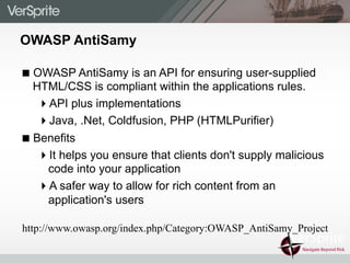 OWASP AntiSamy
! OWASP AntiSamy is an API for ensuring user-supplied
HTML/CSS is compliant within the applications rules.
" API plus implementations
" Java, .Net, Coldfusion, PHP (HTMLPurifier)
! Benefits
" It helps you ensure that clients don't supply malicious
code into your application
" A safer way to allow for rich content from an
application's users
http://www.owasp.org/index.php/Category:OWASP_AntiSamy_Project
 