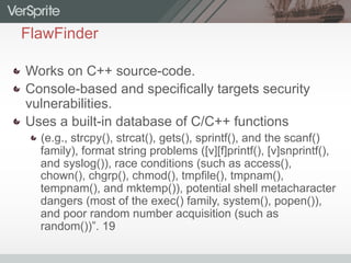 FlawFinder
  Works on C++ source-code.
  Console-based and specifically targets security
vulnerabilities.
  Uses a built-in database of C/C++ functions
 (e.g., strcpy(), strcat(), gets(), sprintf(), and the scanf()
family), format string problems ([v][f]printf(), [v]snprintf(),
and syslog()), race conditions (such as access(),
chown(), chgrp(), chmod(), tmpfile(), tmpnam(),
tempnam(), and mktemp()), potential shell metacharacter
dangers (most of the exec() family, system(), popen()),
and poor random number acquisition (such as
random())”. 19
 