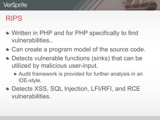 RIPS
  Written in PHP and for PHP specifically to find
vulnerabilities..
  Can create a program model of the source code.
  Detects vulnerable functions (sinks) that can be
utilized by malicious user-input.
 Audit framework is provided for further analysis in an
IDE-style.
  Detects XSS, SQL Injection, LFI/RFI, and RCE
vulnerabilities.
 