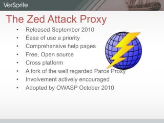 The Zed Attack Proxy
•  Released September 2010
•  Ease of use a priority
•  Comprehensive help pages
•  Free, Open source
•  Cross platform
•  A fork of the well regarded Paros Proxy
•  Involvement actively encouraged
•  Adopted by OWASP October 2010
 