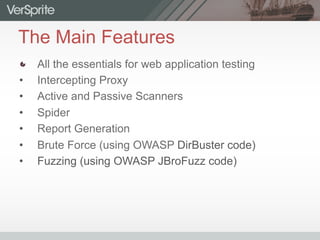 The Main Features
  All the essentials for web application testing
•  Intercepting Proxy
•  Active and Passive Scanners
•  Spider
•  Report Generation
•  Brute Force (using OWASP DirBuster code)
•  Fuzzing (using OWASP JBroFuzz code)
 