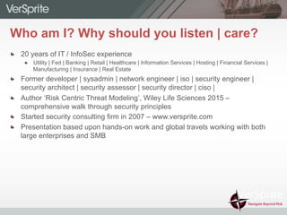 Who am I? Why should you listen | care?
  20 years of IT / InfoSec experience
  Utility | Fed | Banking | Retail | Healthcare | Information Services | Hosting | Financial Services |
Manufacturing | Insurance | Real Estate
  Former developer | sysadmin | network engineer | iso | security engineer |
security architect | security assessor | security director | ciso |
  Author ‘Risk Centric Threat Modeling’, Wiley Life Sciences 2015 –
comprehensive walk through security principles
  Started security consulting firm in 2007 – www.versprite.com
  Presentation based upon hands-on work and global travels working with both
large enterprises and SMB
 