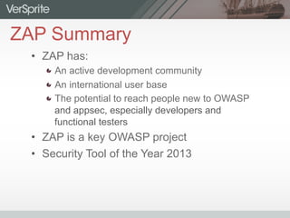 ZAP Summary
•  ZAP has:
 An active development community
 An international user base
 The potential to reach people new to OWASP
and appsec, especially developers and
functional testers
•  ZAP is a key OWASP project
•  Security Tool of the Year 2013
 
