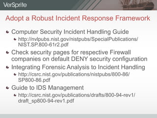 Adopt a Robust Incident Response Framework
  Computer Security Incident Handling Guide
 http://nvlpubs.nist.gov/nistpubs/SpecialPublications/
NIST.SP.800-61r2.pdf
  Check security pages for respective Firewall
companies on default DENY security configuration
  Integrating Forensic Analysis to Incident Handling
 http://csrc.nist.gov/publications/nistpubs/800-86/
SP800-86.pdf
  Guide to IDS Management
 http://csrc.nist.gov/publications/drafts/800-94-rev1/
draft_sp800-94-rev1.pdf
 