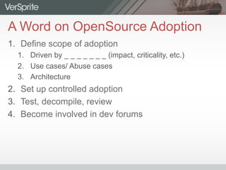 A Word on OpenSource Adoption
1.  Define scope of adoption
1.  Driven by _ _ _ _ _ _ _ (impact, criticality, etc.)
2.  Use cases/ Abuse cases
3.  Architecture
2.  Set up controlled adoption
3.  Test, decompile, review
4.  Become involved in dev forums
 