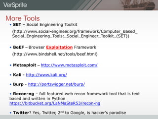 More Tools
•  SET – Social Engineering Toolkit
(http://www.social-engineer.org/framework/Computer_Based_
Social_Engineering_Tools:_Social_Engineer_Toolkit_(SET))
•  BeEF – Browser Exploitation Framework
(http://www.bindshell.net/tools/beef.html)
•  Metasploit – http://www.metasploit.com/
•  Kali - http://www.kali.org/
•  Burp - http://portswigger.net/burp/
•  Recon-ng – full featured web recon framework tool that is text
based and written in Python
https://bitbucket.org/LaNMaSteR53/recon-ng
•  Twitter? Yes, Twitter, 2nd to Google, is hacker’s paradise
 