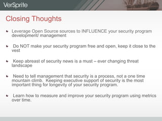 Closing Thoughts
  Leverage Open Source sources to INFLUENCE your security program
development/ management
  Do NOT make your security program free and open, keep it close to the
vest
  Keep abreast of security news is a must – ever changing threat
landscape
  Need to tell management that security is a process, not a one time
mountain climb. Keeping executive support of security is the most
important thing for longevity of your security program.
  Learn how to measure and improve your security program using metrics
over time.
 