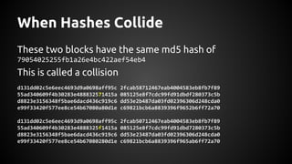 When Hashes Collide
These two blocks have the same md5 hash of
79054025255fb1a26e4bc422aef54eb4
This is called a collision
d131dd02c5e6eec4693d9a0698aff95c 2fcab58712467eab4004583eb8fb7f89
55ad340609f4b30283e488832571415a 085125e8f7cdc99fd91dbdf280373c5b
d8823e3156348f5bae6dacd436c919c6 dd53e2b487da03fd02396306d248cda0
e99f33420f577ee8ce54b67080a80d1e c69821bcb6a8839396f9652b6ff72a70
d131dd02c5e6eec4693d9a0698aff95c 2fcab50712467eab4004583eb8fb7f89
55ad340609f4b30283e4888325f1415a 085125e8f7cdc99fd91dbd7280373c5b
d8823e3156348f5bae6dacd436c919c6 dd53e23487da03fd02396306d248cda0
e99f33420f577ee8ce54b67080280d1e c69821bcb6a8839396f965ab6ff72a70
 