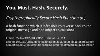 You. Must. Hash. Securely.
Cryptographically Secure Hash Function (n.)
A hash function which is infeasible to reverse back to the
original message and not subject to collisions
$ echo "hello POSSCON 2015" | shasum -a 512
0d294c5140972735a80131eca426da4838cf5de1b3eb1c8cb51c4bb24823e389
d22a36be76be597a5c5a934dd5fada8b75e0986fb6e89329a820c22d96c4be17
 